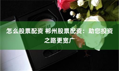 怎么股票配资 郴州股票配资：助您投资之路更宽广