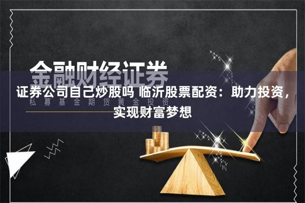 证券公司自己炒股吗 临沂股票配资：助力投资，实现财富梦想