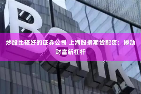 炒股比较好的证券公司 上海股指期货配资：撬动财富新杠杆