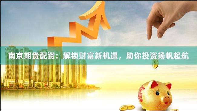 南京期货配资：解锁财富新机遇，助你投资扬帆起航