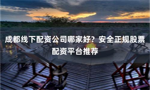 成都线下配资公司哪家好？安全正规股票配资平台推荐
