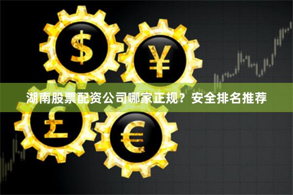 湖南股票配资公司哪家正规？安全排名推荐