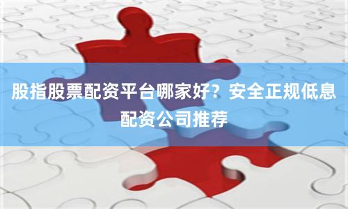 股指股票配资平台哪家好？安全正规低息配资公司推荐